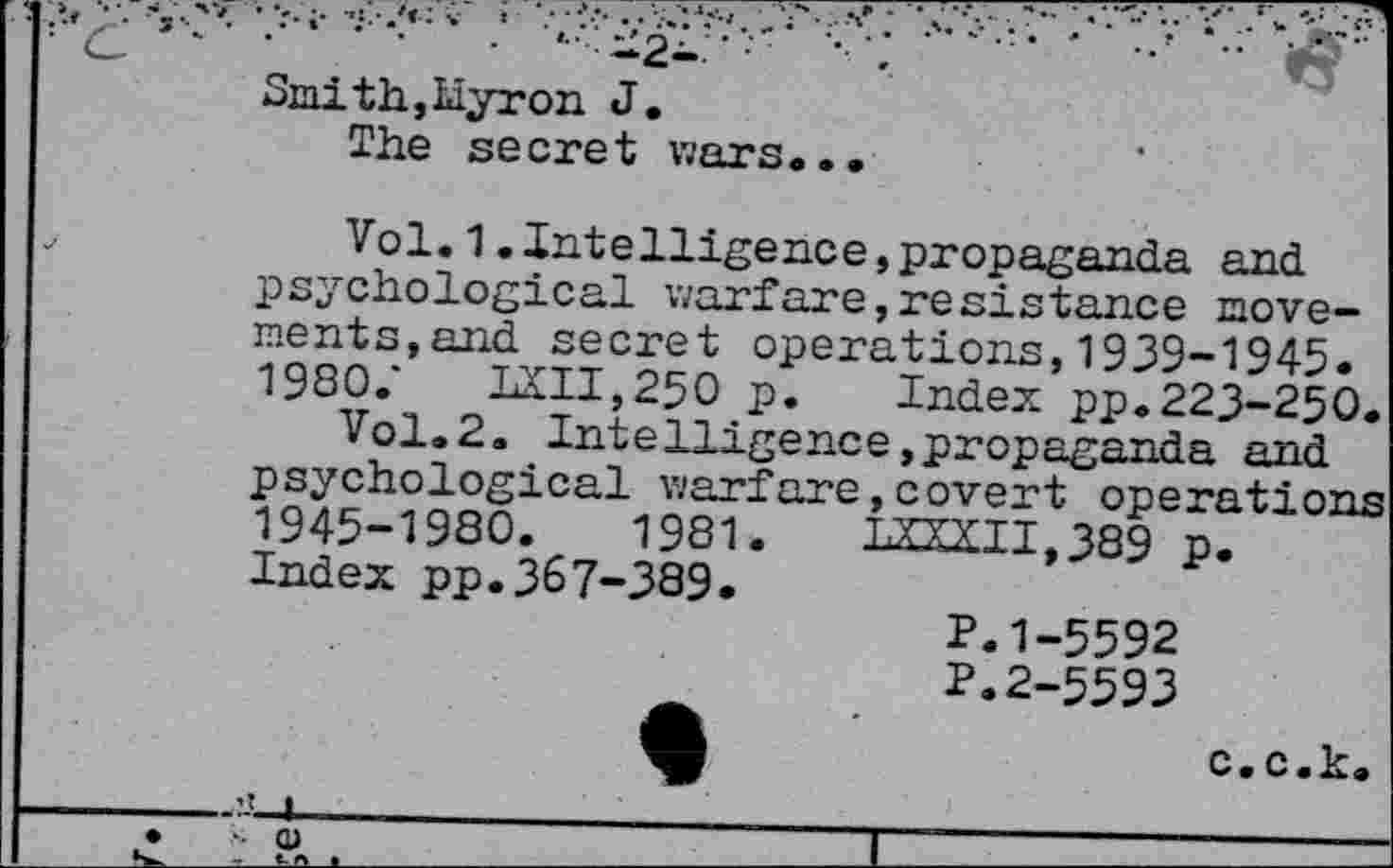 ﻿.	fc-—	-1.—-.  n. ■—.;yr-:—’z“—- ; •.
C- ■■ ■ ■' ■ ■	• - -2- ' ; ■ \	•	- •• jf?
Smith, Liyr on J.
The secret wars«..
j	Vol.1.Intelligence,propaganda and
psychological warfare,resistance movements,and secret operations,1939-1945. 1980/ LXII,250 p. Index pp.223-250.
Vol.2. Intelligence»propaganda and psychological warfare,covert operations 1945-1980.	1981.	1X1X11,389 p.
Index pp.367-389.
P.1-5592
P.2-5593
c.c.k.
---------------------—__________________________
_ I	-------